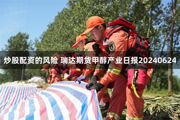 炒股配资的风险 瑞达期货甲醇产业日报20240624