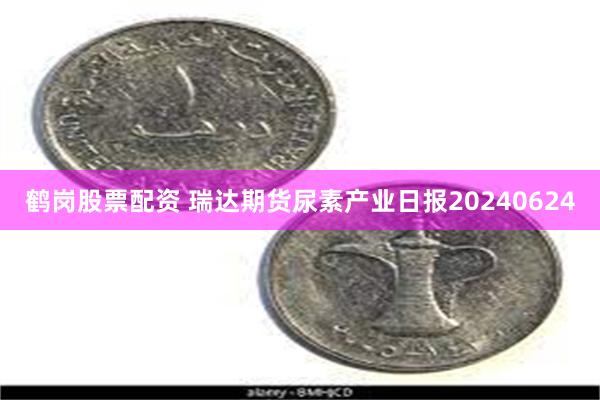 鹤岗股票配资 瑞达期货尿素产业日报20240624