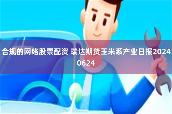 合规的网络股票配资 瑞达期货玉米系产业日报20240624