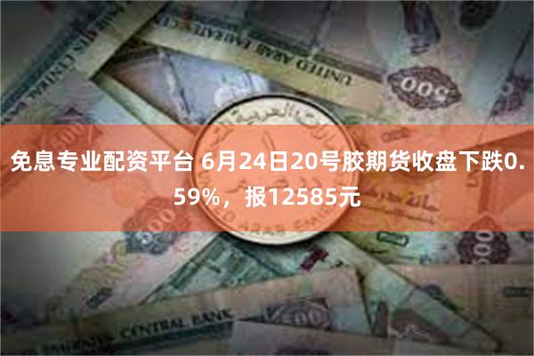 免息专业配资平台 6月24日20号胶期货收盘下跌0.59%，报12585元