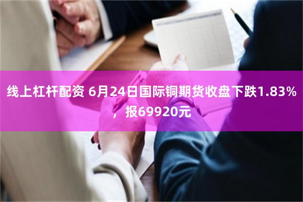 线上杠杆配资 6月24日国际铜期货收盘下跌1.83%，报69920元