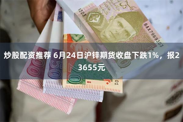 炒股配资推荐 6月24日沪锌期货收盘下跌1%，报23655元