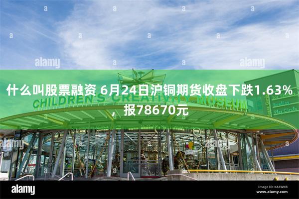 什么叫股票融资 6月24日沪铜期货收盘下跌1.63%，报78670元