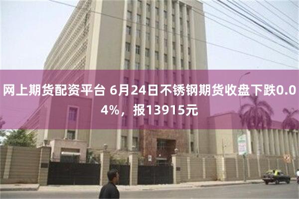 网上期货配资平台 6月24日不锈钢期货收盘下跌0.04%，报13915元