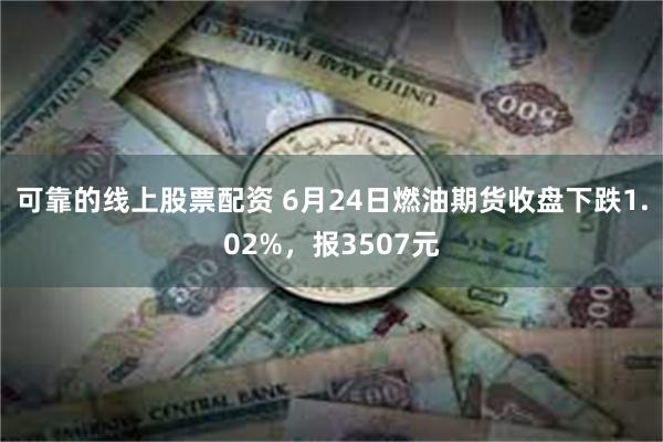 可靠的线上股票配资 6月24日燃油期货收盘下跌1.02%，报3507元