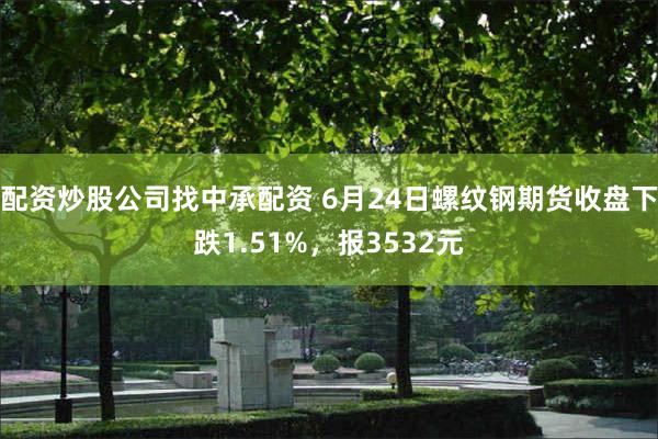 配资炒股公司找中承配资 6月24日螺纹钢期货收盘下跌1.51%，报3532元