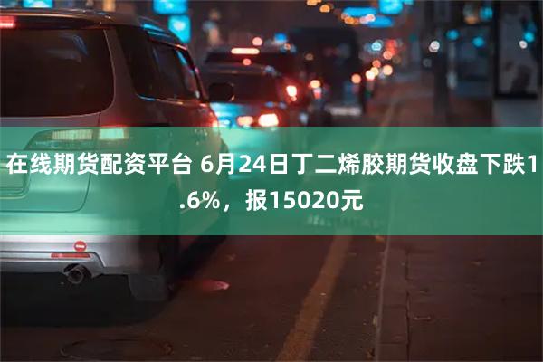 在线期货配资平台 6月24日丁二烯胶期货收盘下跌1.6%，报15020元