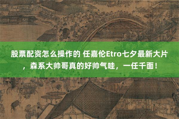 股票配资怎么操作的 任嘉伦Etro七夕最新大片，森系大帅哥真的好帅气哇，一任千面！