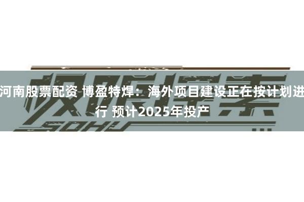 河南股票配资 博盈特焊：海外项目建设正在按计划进行 预计2025年投产