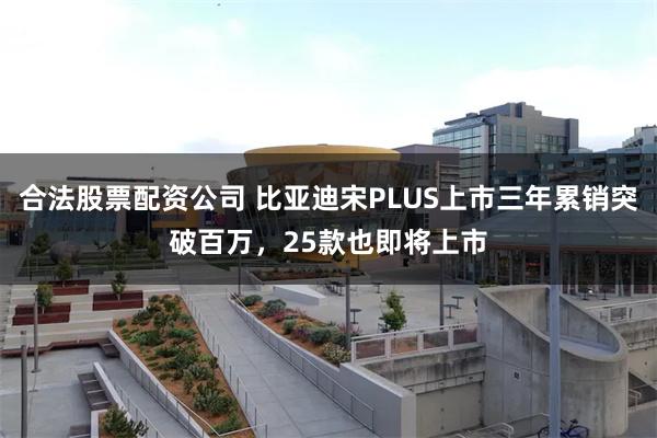 合法股票配资公司 比亚迪宋PLUS上市三年累销突破百万，25款也即将上市