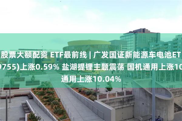 股票大额配资 ETF最前线 | 广发国证新能源车电池ETF(159755)上涨0.59% 盐湖提锂主题震荡 国机通用上涨10.04%