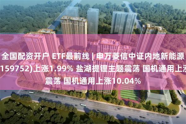 全国配资开户 ETF最前线 | 申万菱信中证内地新能源主题ETF(159752)上涨1.99% 盐湖提锂主题震荡 国机通用上涨10.04%