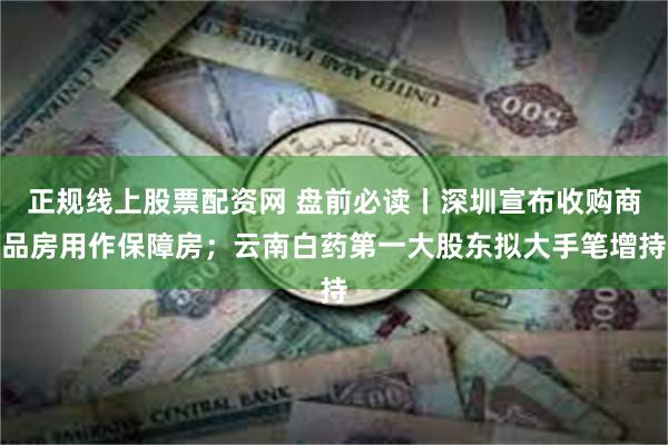 正规线上股票配资网 盘前必读丨深圳宣布收购商品房用作保障房；云南白药第一大股东拟大手笔增持