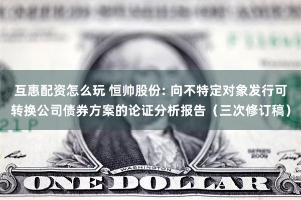 互惠配资怎么玩 恒帅股份: 向不特定对象发行可转换公司债券方案的论证分析报告（三次修订稿）