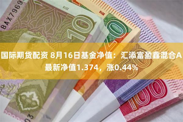 国际期货配资 8月16日基金净值：汇添富盈鑫混合A最新净值1.374，涨0.44%