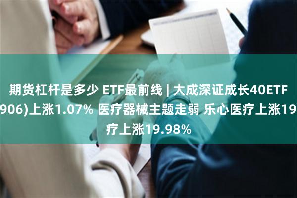 期货杠杆是多少 ETF最前线 | 大成深证成长40ETF(159906)上涨1.07% 医疗器械主题走弱 乐心医疗上涨19.98%