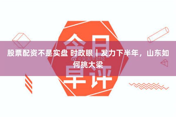 股票配资不是实盘 时政眼｜发力下半年，山东如何挑大梁