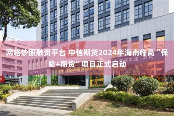 网络炒股融资平台 中信期货2024年海南临高“保险+期货”项目正式启动