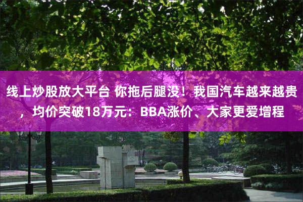 线上炒股放大平台 你拖后腿没！我国汽车越来越贵，均价突破18万元：BBA涨价、大家更爱增程