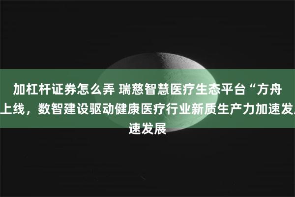 加杠杆证券怎么弄 瑞慈智慧医疗生态平台“方舟”上线，数智建设驱动健康医疗行业新质生产力加速发展