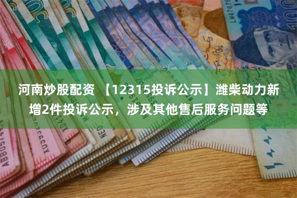 河南炒股配资 【12315投诉公示】潍柴动力新增2件投诉公示，涉及其他售后服务问题等