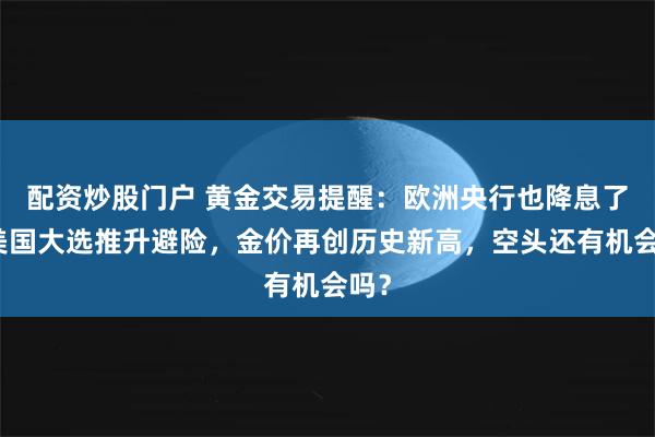 配资炒股门户 黄金交易提醒：欧洲央行也降息了，美国大选推升避险，金价再创历史新高，空头还有机会吗？