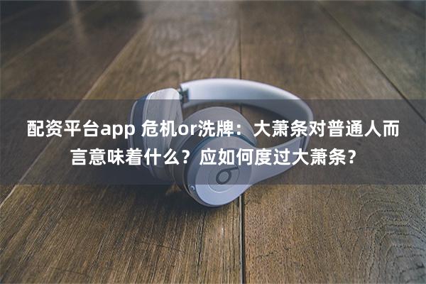 配资平台app 危机or洗牌：大萧条对普通人而言意味着什么？应如何度过大萧条？