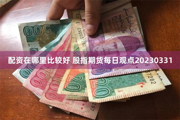 配资在哪里比较好 股指期货每日观点20230331