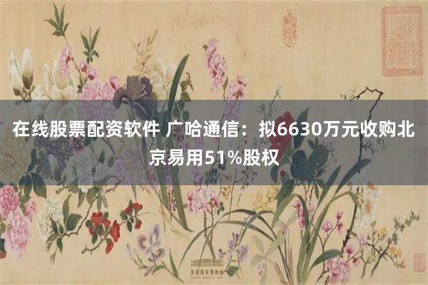 在线股票配资软件 广哈通信：拟6630万元收购北京易用51%股权