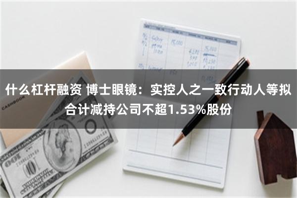 什么杠杆融资 博士眼镜：实控人之一致行动人等拟合计减持公司不超1.53%股份