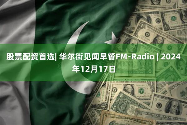 股票配资首选| 华尔街见闻早餐FM-Radio | 2024年12月17日