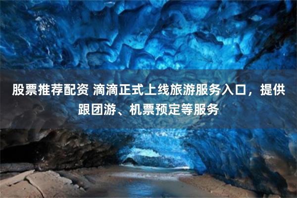 股票推荐配资 滴滴正式上线旅游服务入口，提供跟团游、机票预定等服务